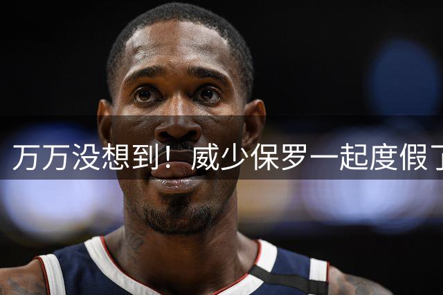 万万没想到！威少保罗一起度假了？！