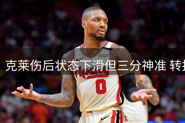 克莱伤后状态下滑但三分神准 转投热火迎来新机遇