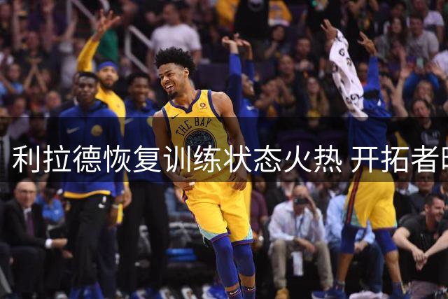 利拉德恢复训练状态火热 开拓者晒图力证球星回归在即
