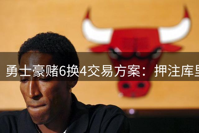 勇士豪赌6换4交易方案：押注库里巅峰期值不值？
