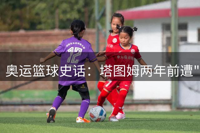 奥运篮球史话：塔图姆两年前遭"雪藏"真相 美国队用人智慧引深思
