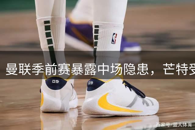 曼联季前赛暴露中场隐患，芒特受伤或加速引援步伐