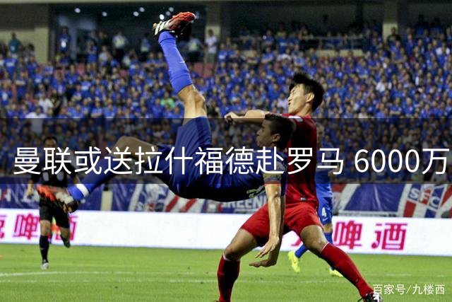 曼联或送拉什福德赴罗马 6000万猎物引薪资难题