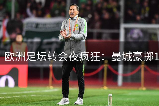 欧洲足坛转会夜疯狂：曼城豪掷1亿欧，热刺重磅引援，新月双线出击