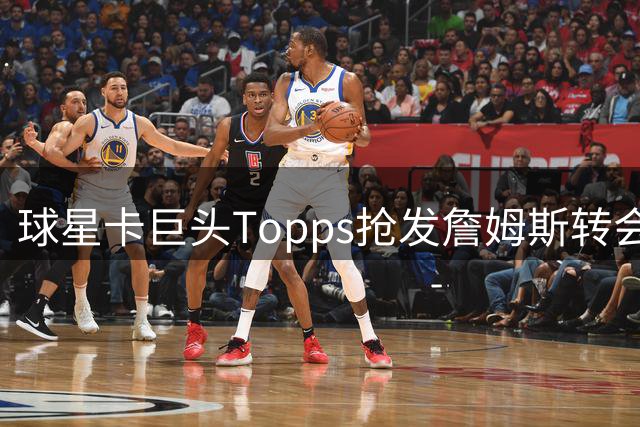 球星卡巨头Topps抢发詹姆斯转会76人 签名卡同步发售引爆收藏圈