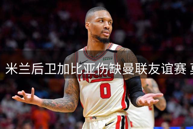 米兰后卫加比亚伤缺曼联友谊赛 莫德里奇临危受命担纲队长