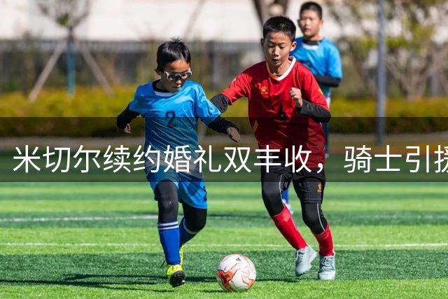 米切尔续约婚礼双丰收，骑士引援遇挫盼救星