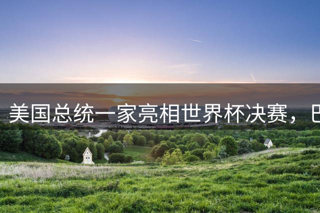 美国总统一家亮相世界杯决赛，巴伦罕见现身，给老爸当足球顾问