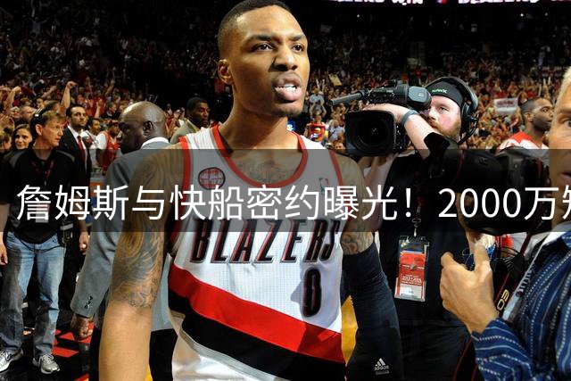 詹姆斯与快船密约曝光！2000万短约背后暗藏加兰情结
