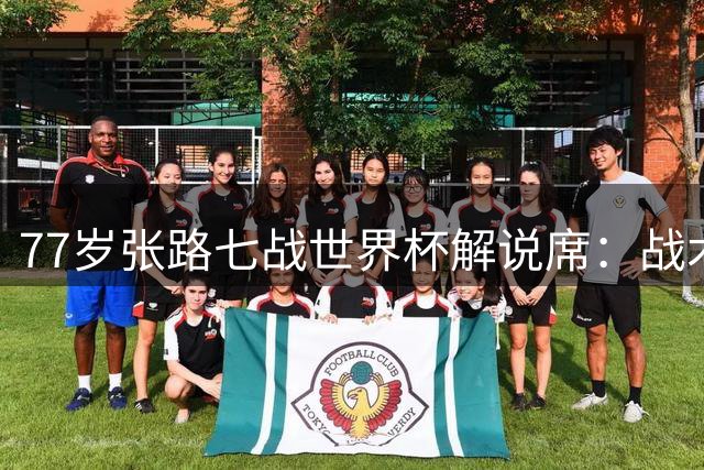 77岁张路七战世界杯解说席：战术大师的硬核人生与半世纪柔情