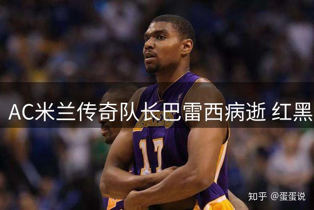 AC米兰传奇队长巴雷西病逝 红黑军团痛失队魂