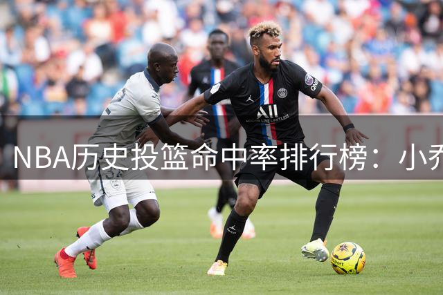 NBA历史投篮命中率排行榜：小乔丹领跑 戈贝尔紧随其后