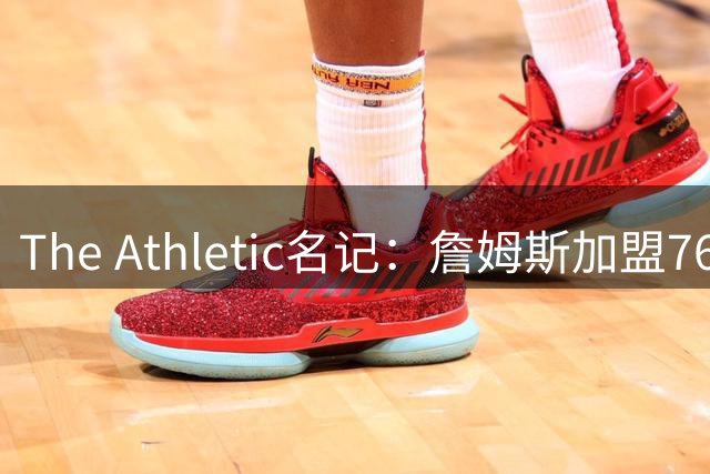 The Athletic名记：詹姆斯加盟76人才是真正的“蹭冠军”，和以往不同